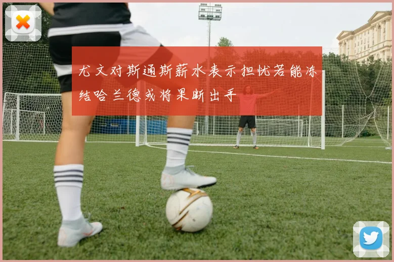 尤文对斯通斯薪水表示担忧若能冻结哈兰德或将果断出手