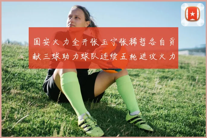 国安火力全开张玉宁张稀哲各自贡献三球助力球队连续五轮进攻火力猛增
