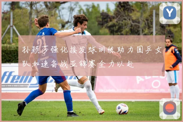 孙颖莎强化接发球训练助力国乒女队加速备战亚锦赛全力以赴