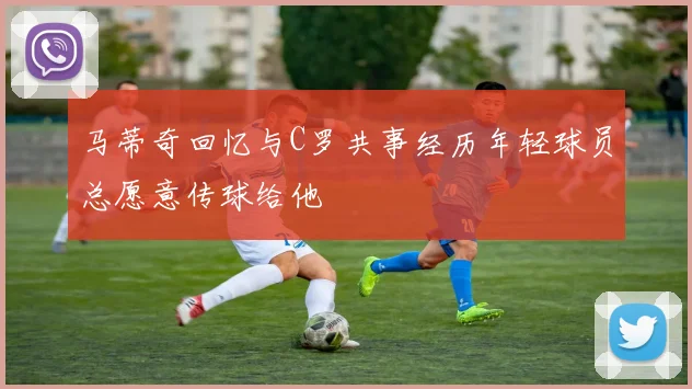 马蒂奇回忆与C罗共事经历年轻球员总愿意传球给他