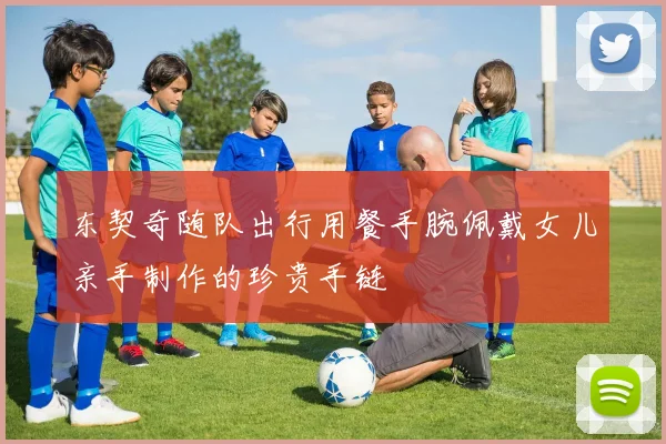 东契奇随队出行用餐手腕佩戴女儿亲手制作的珍贵手链