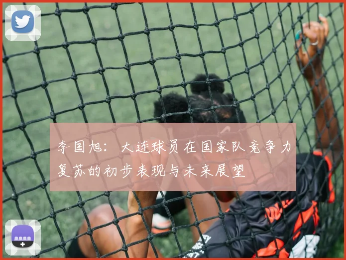 李国旭：大连球员在国家队竞争力复苏的初步表现与未来展望