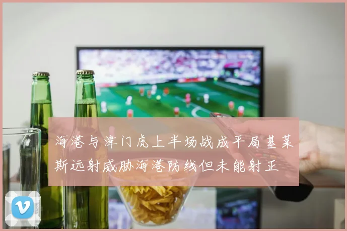 海港与津门虎上半场战成平局基莱斯远射威胁海港防线但未能射正