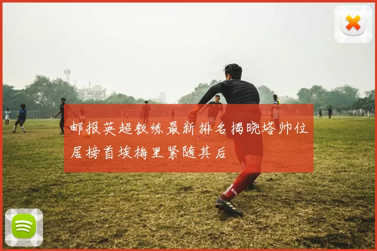 邮报英超教练最新排名揭晓塔帅位居榜首埃梅里紧随其后