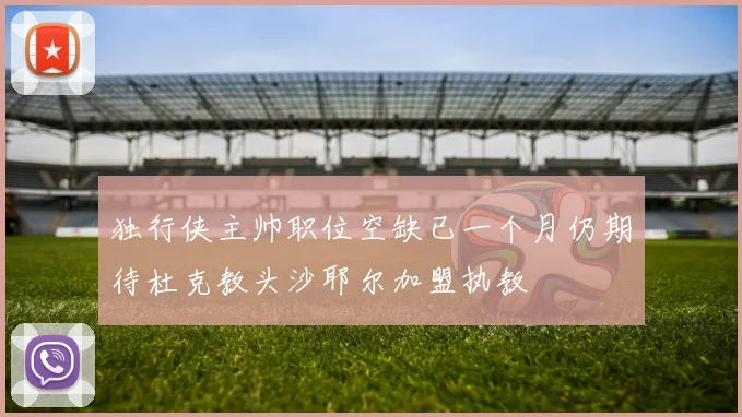 独行侠主帅职位空缺已一个月仍期待杜克教头沙耶尔加盟执教