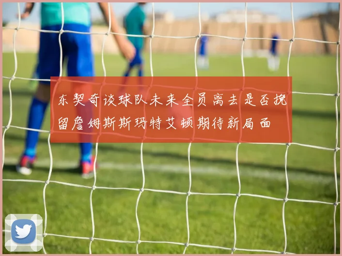 东契奇谈球队未来全员离去是否挽留詹姆斯斯玛特艾顿期待新局面