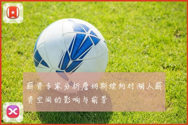 薪资专家分析詹姆斯续约对湖人薪资空间的影响与前景