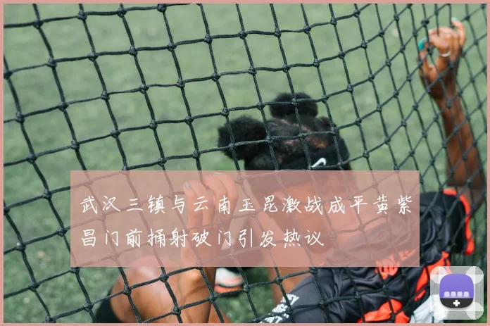 武汉三镇与云南玉昆激战成平黄紫昌门前捅射破门引发热议