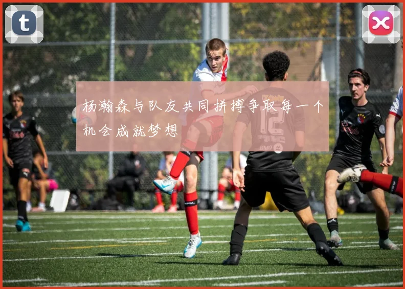 杨瀚森与队友共同拼搏争取每一个机会成就梦想
