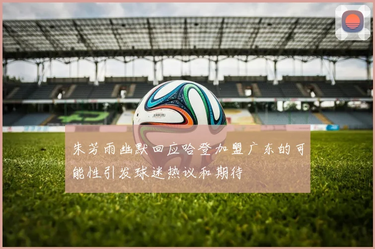 朱芳雨幽默回应哈登加盟广东的可能性引发球迷热议和期待