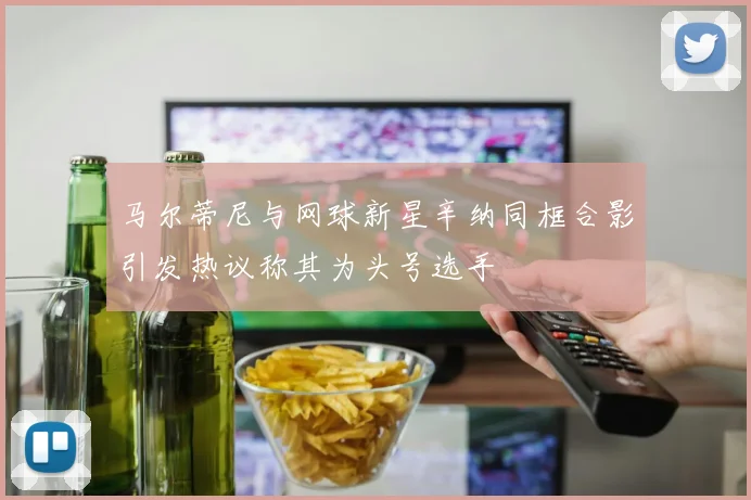 马尔蒂尼与网球新星辛纳同框合影引发热议称其为头号选手