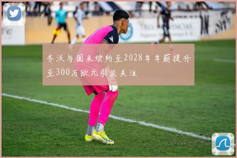 齐沃与国米续约至2028年年薪提升至300万欧元引发关注