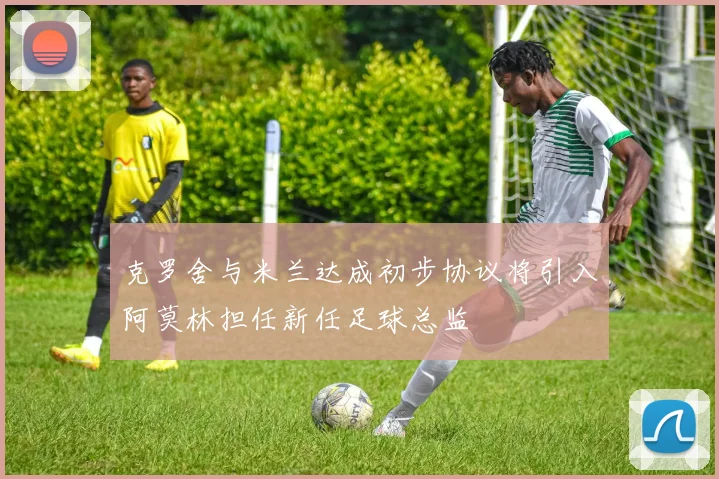 克罗舍与米兰达成初步协议将引入阿莫林担任新任足球总监