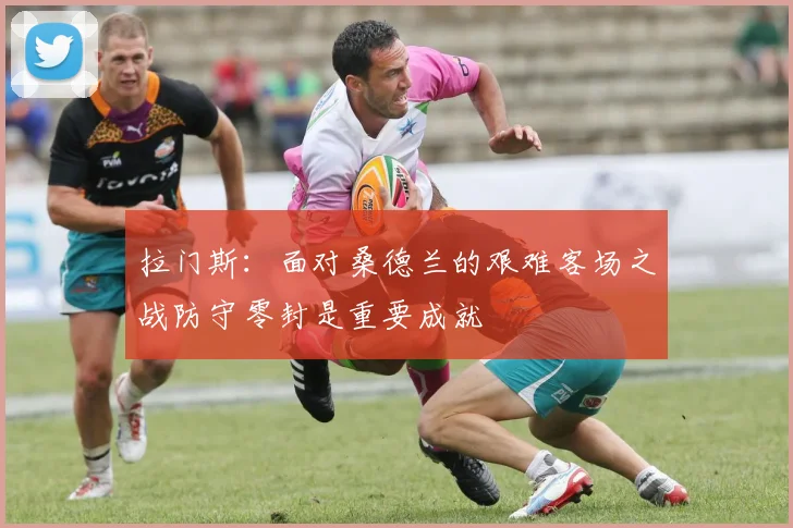 拉门斯：面对桑德兰的艰难客场之战防守零封是重要成就
