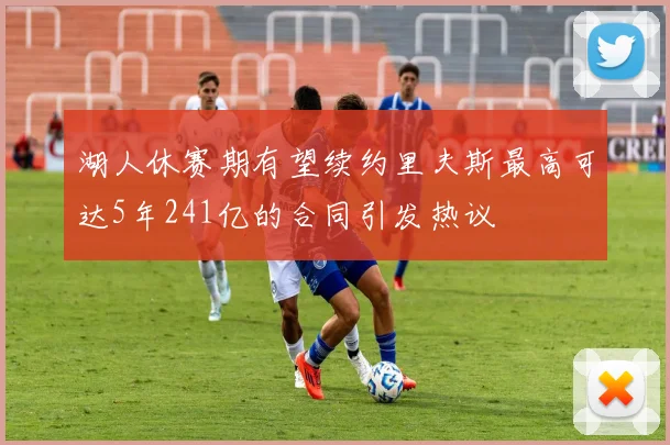湖人休赛期有望续约里夫斯最高可达5年241亿的合同引发热议