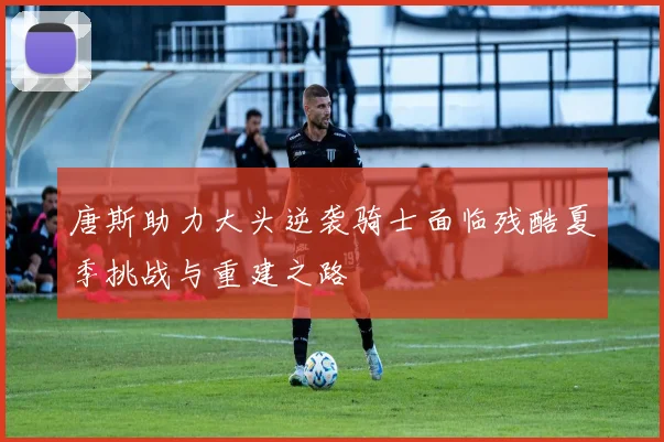 唐斯助力大头逆袭骑士面临残酷夏季挑战与重建之路