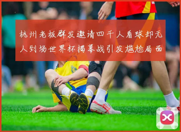 杭州老板群发邀请四千人看球却无人到场世界杯揭幕战引发尴尬局面