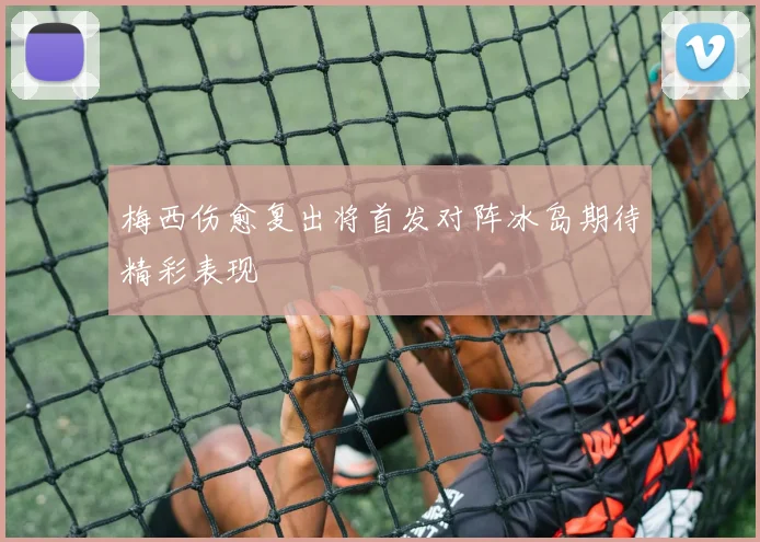 梅西伤愈复出将首发对阵冰岛期待精彩表现