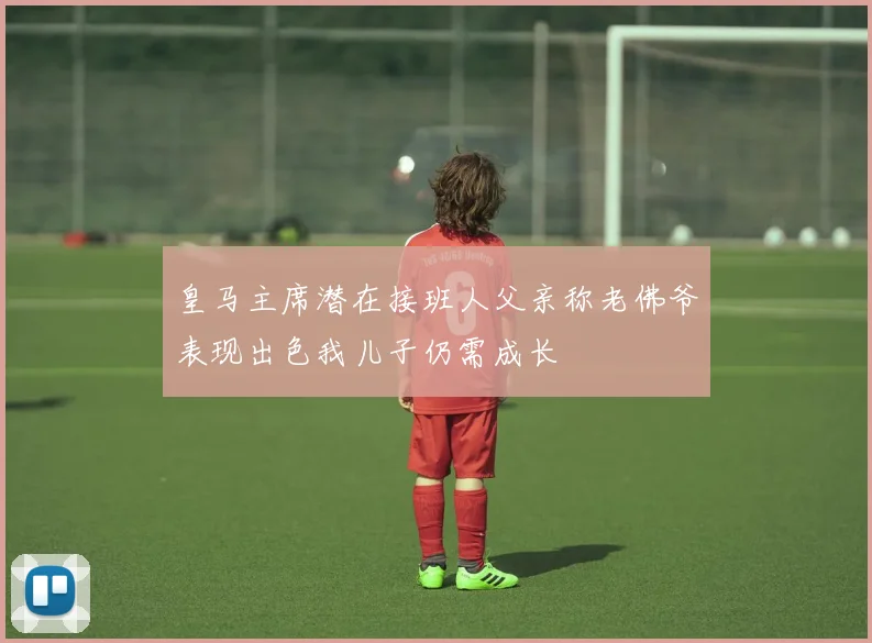 皇马主席潜在接班人父亲称老佛爷表现出色我儿子仍需成长