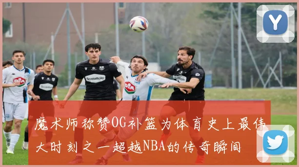 魔术师称赞OG补篮为体育史上最伟大时刻之一超越NBA的传奇瞬间